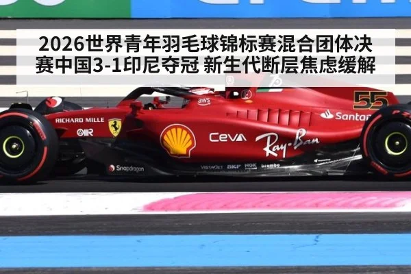 2026世界青年羽毛球锦标赛混合团体决赛中国3-1印尼夺冠 新生代断层焦虑缓解