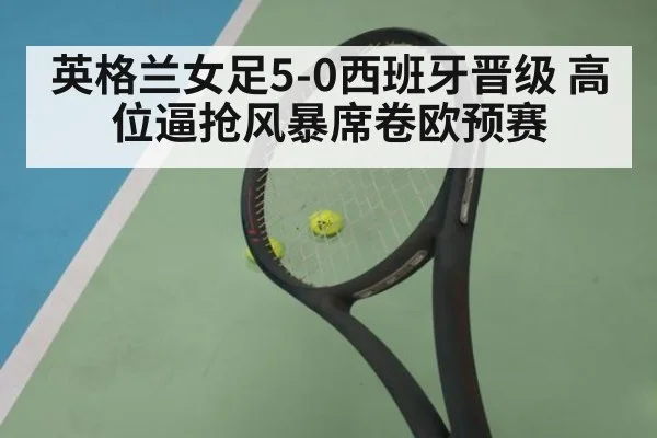 英格兰女足5-0西班牙晋级 高位逼抢风暴席卷欧预赛